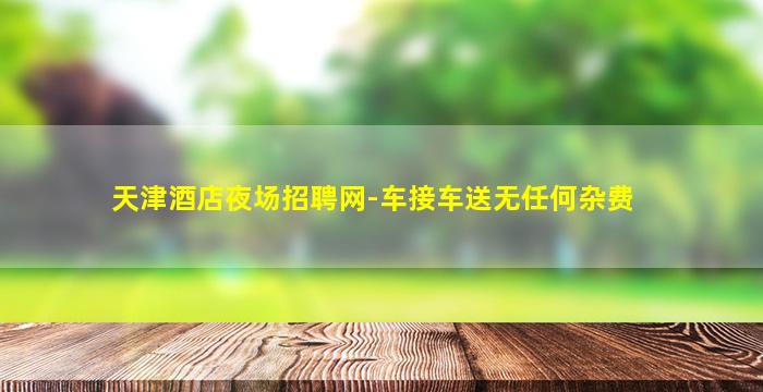 天津酒店夜场招聘网-车接车送无任何杂费