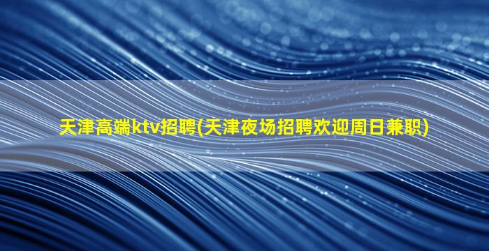 天津高端ktv招聘(天津夜场招聘欢迎周日兼职)